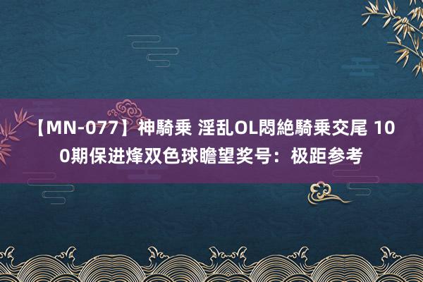 【MN-077】神騎乗 淫乱OL悶絶騎乗交尾 100期保进烽双色球瞻望奖号：极距参考