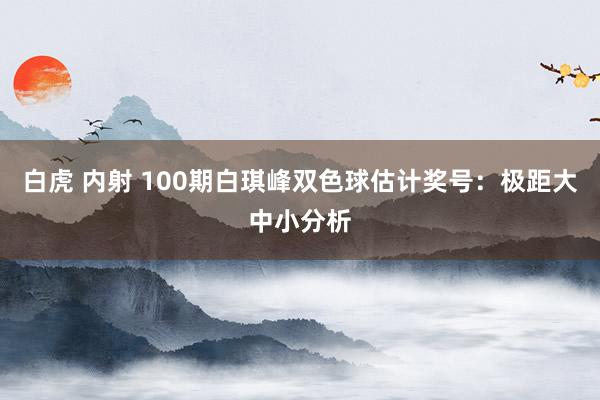 白虎 内射 100期白琪峰双色球估计奖号：极距大中小分析