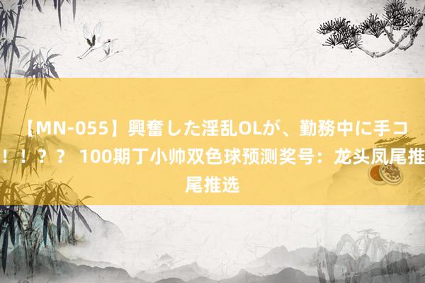 【MN-055】興奮した淫乱OLが、勤務中に手コキ！！？？ 100期丁小帅双色球预测奖号：龙头凤尾推选