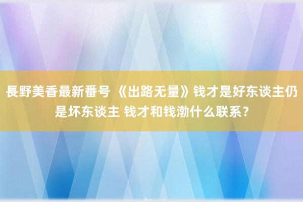 長野美香最新番号 《出路无量》钱才是好东谈主仍是坏东谈主 钱才和钱渤什么联系？