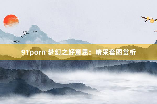 91porn 梦幻之好意思：精采套图赏析