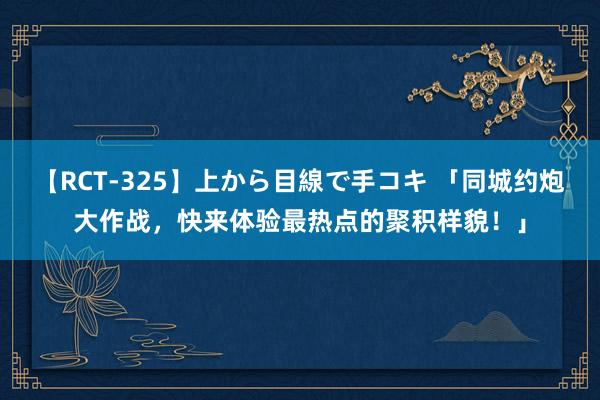 【RCT-325】上から目線で手コキ 「同城约炮大作战，快来体验最热点的聚积样貌！」