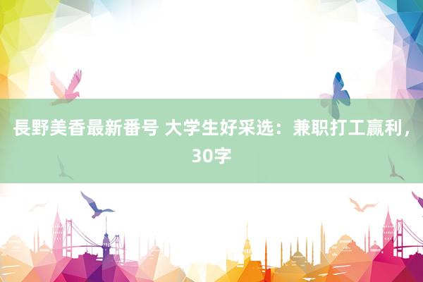 長野美香最新番号 大学生好采选：兼职打工赢利，30字