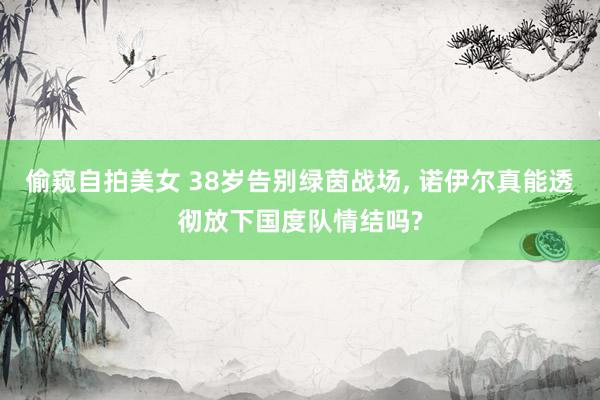 偷窥自拍美女 38岁告别绿茵战场, 诺伊尔真能透彻放下国度队情结吗?