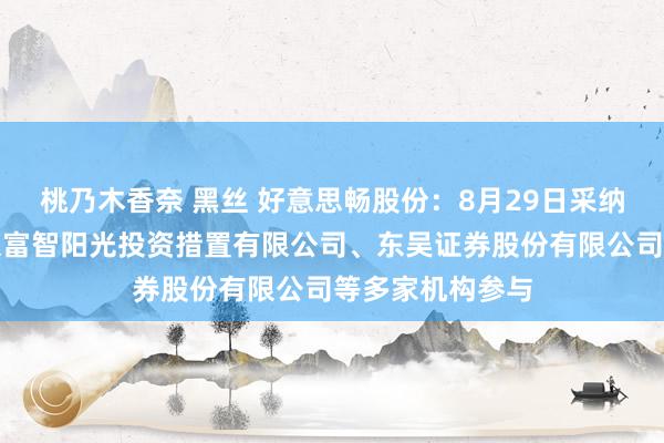 桃乃木香奈 黑丝 好意思畅股份：8月29日采纳机构调研，北京富智阳光投资措置有限公司、东吴证券股份有限公司等多家机构参与