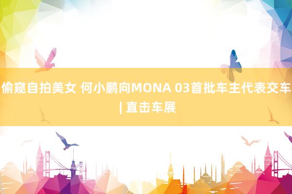 偷窥自拍美女 何小鹏向MONA 03首批车主代表交车 | 直击车展