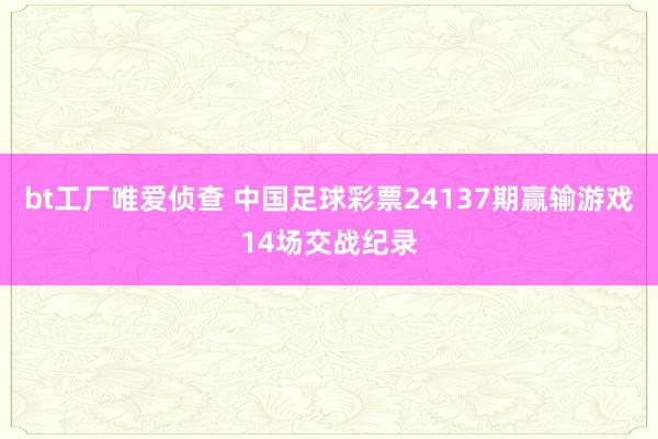 bt工厂唯爱侦查 中国足球彩票24137期赢输游戏14场交战纪录