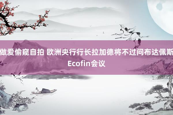 做爱偷窥自拍 欧洲央行行长拉加德将不过问布达佩斯Ecofin会议