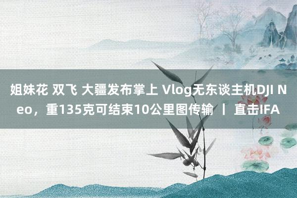 姐妹花 双飞 大疆发布掌上 Vlog无东谈主机DJI Neo，重135克可结束10公里图传输 丨 直击IFA