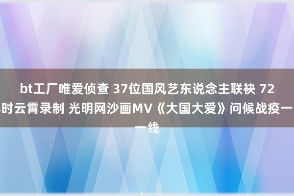 bt工厂唯爱侦查 37位国风艺东说念主联袂 72小时云霄录制 光明网沙画MV《大国大爱》问候战疫一线