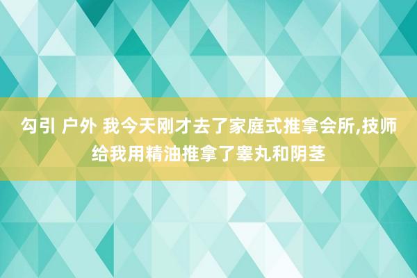 勾引 户外 我今天刚才去了家庭式推拿会所，技师给我用精油推拿了睾丸和阴茎