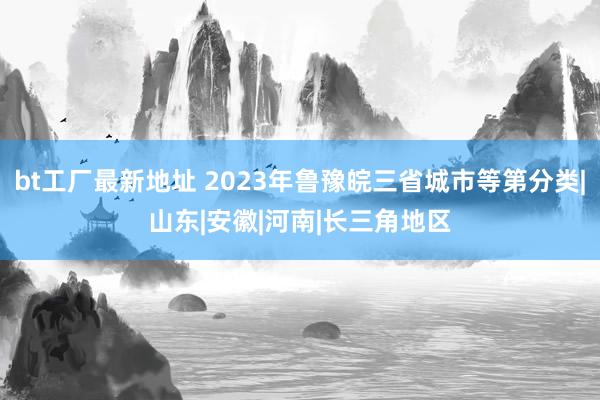 bt工厂最新地址 2023年鲁豫皖三省城市等第分类|山东|安徽|河南|长三角地区