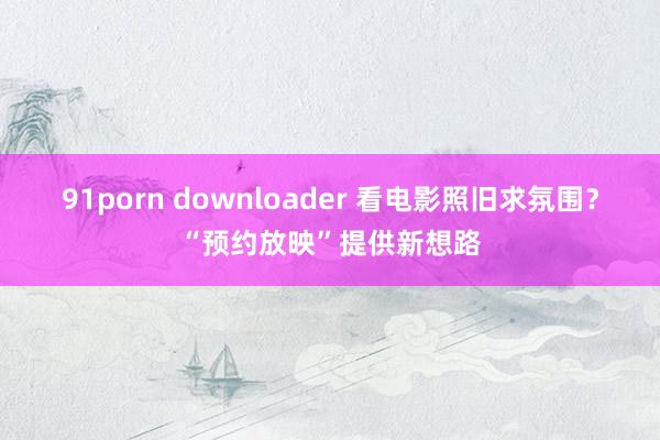 91porn downloader 看电影照旧求氛围？“预约放映”提供新想路