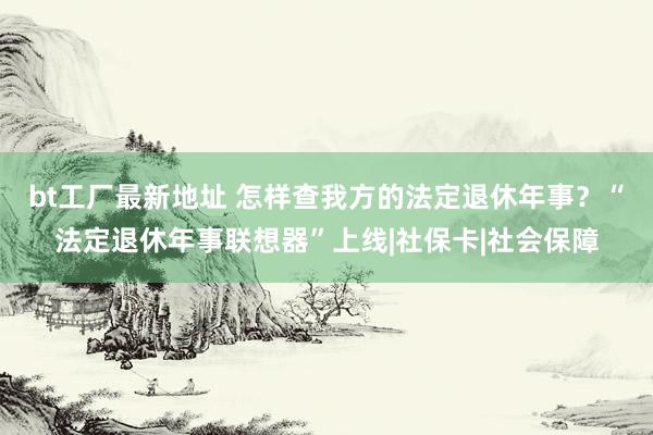 bt工厂最新地址 怎样查我方的法定退休年事？“法定退休年事联想器”上线|社保卡|社会保障