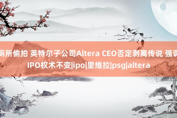 厕所偷拍 英特尔子公司Altera CEO否定剥离传说 强调IPO权术不变|ipo|里维拉|psg|altera