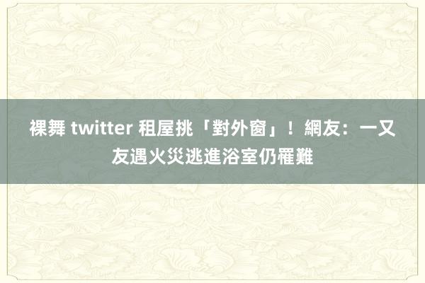 裸舞 twitter 租屋挑「對外窗」！　網友：一又友遇火災逃進浴室仍罹難