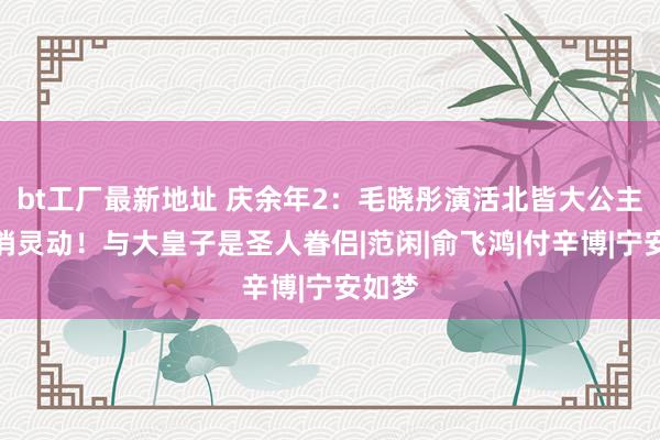 bt工厂最新地址 庆余年2：毛晓彤演活北皆大公主的娇俏灵动！与大皇子是圣人眷侣|范闲|俞飞鸿|付辛博|宁安如梦