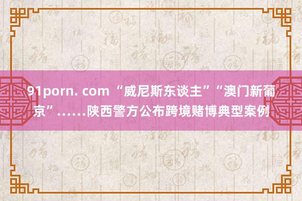 91porn. com “威尼斯东谈主”“澳门新葡京”……陕西警方公布跨境赌博典型案例