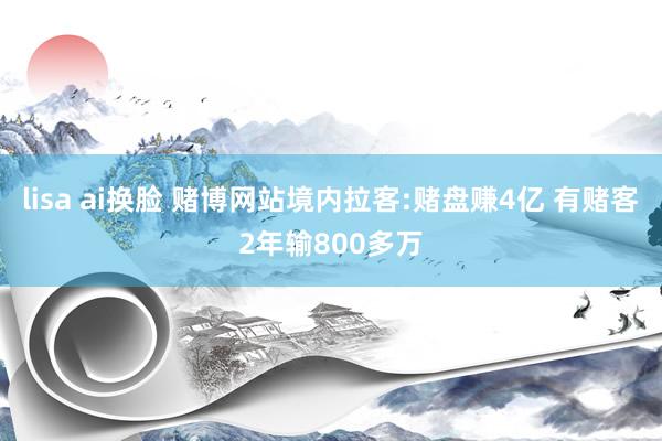 lisa ai换脸 赌博网站境内拉客:赌盘赚4亿 有赌客2年输800多万