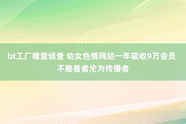 bt工厂唯爱侦查 幼女色情网站一年吸收9万会员 不雅看者沦为传播者