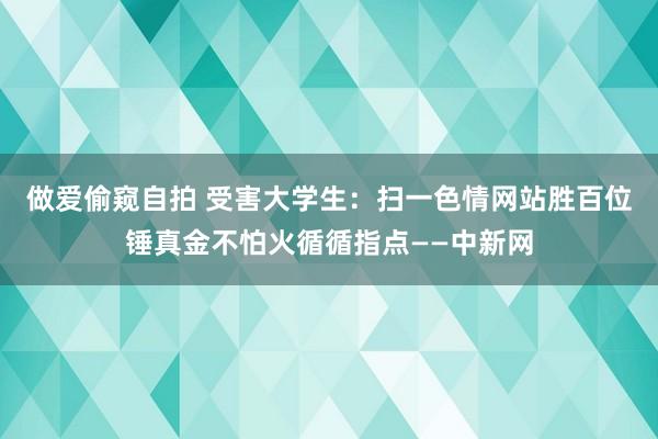 做爱偷窥自拍 受害大学生：扫一色情网站胜百位锤真金不怕火循循指点——中新网