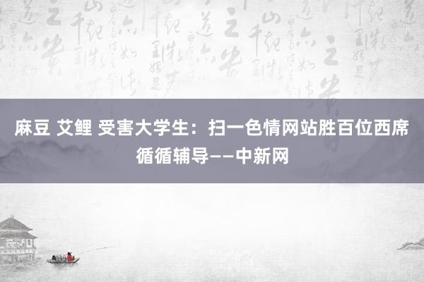 麻豆 艾鲤 受害大学生：扫一色情网站胜百位西席循循辅导——中新网