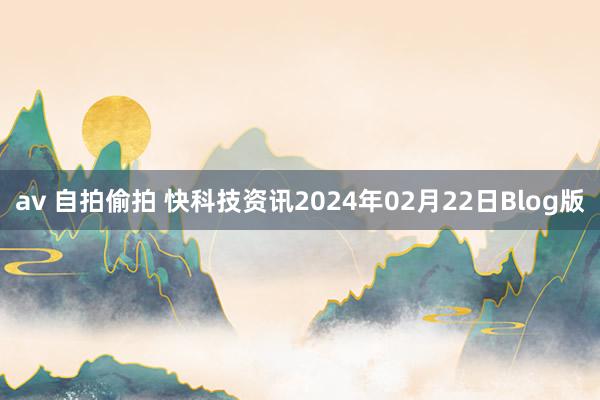 av 自拍偷拍 快科技资讯2024年02月22日Blog版