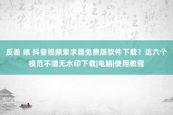 反差 婊 抖音视频索求器免费版软件下载？这六个模范不错无水印下载|电脑|使用教程