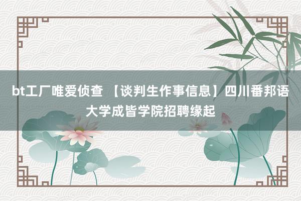 bt工厂唯爱侦查 【谈判生作事信息】四川番邦语大学成皆学院招聘缘起