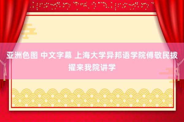 亚洲色图 中文字幕 上海大学异邦语学院傅敬民拔擢来我院讲学