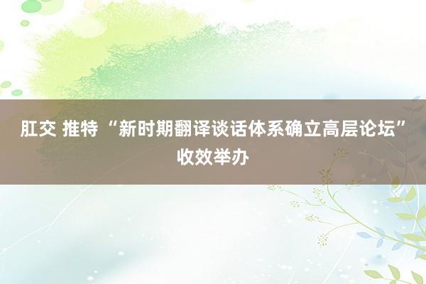 肛交 推特 “新时期翻译谈话体系确立高层论坛”收效举办