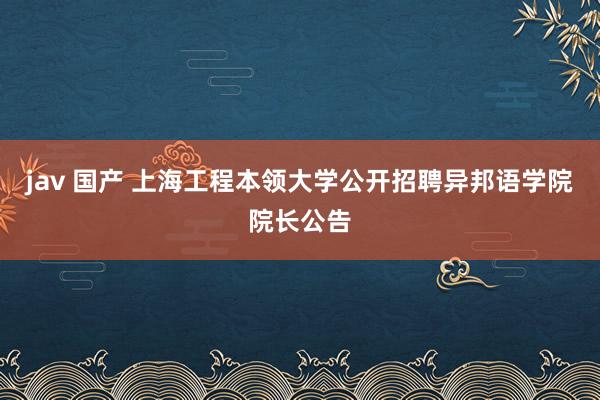 jav 国产 上海工程本领大学公开招聘异邦语学院院长公告