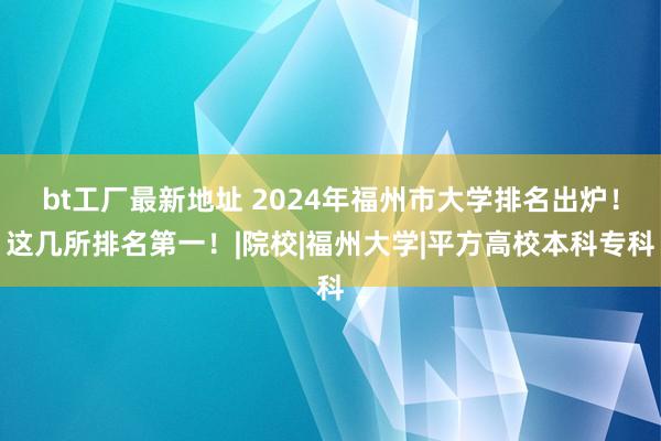 bt工厂最新地址 2024年福州市大学排名出炉！这几所排名第一！|院校|福州大学|平方高校本科专科