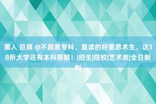 黑人 巨屌 @不愿意专科、复读的好意思术生，这18所大学还有本科限额！|招生|院校|艺术类|全日制