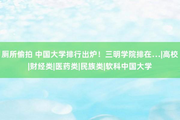 厕所偷拍 中国大学排行出炉！三明学院排在…|高校|财经类|医药类|民族类|软科中国大学