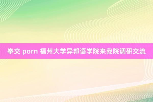 拳交 porn 福州大学异邦语学院来我院调研交流