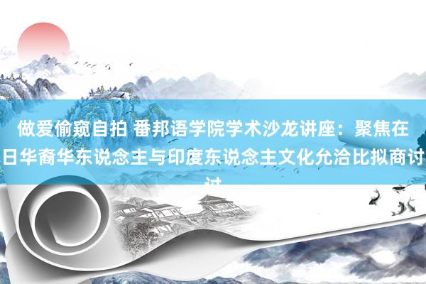 做爱偷窥自拍 番邦语学院学术沙龙讲座：聚焦在日华裔华东说念主与印度东说念主文化允洽比拟商讨