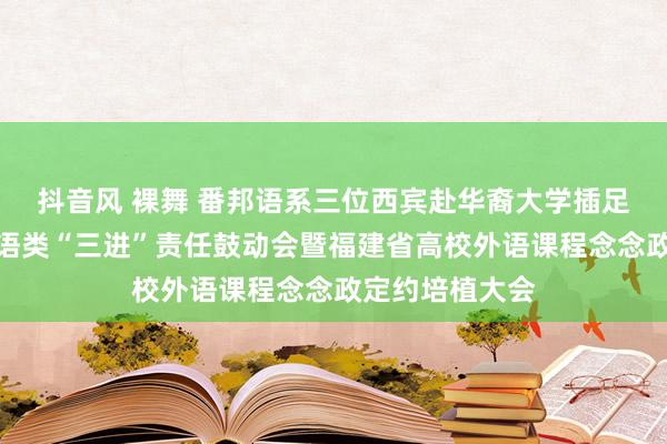 抖音风 裸舞 番邦语系三位西宾赴华裔大学插足福建省高校外语类“三进”责任鼓动会暨福建省高校外语课程念念政定约培植大会