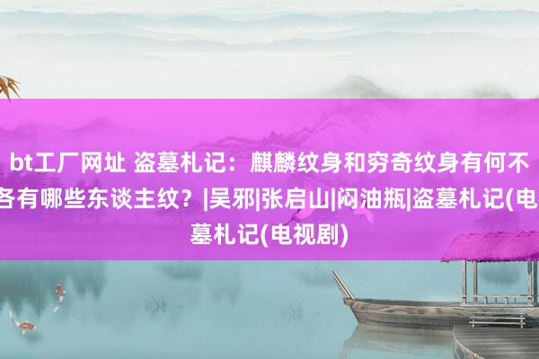 bt工厂网址 盗墓札记：麒麟纹身和穷奇纹身有何不同，各有哪些东谈主纹？|吴邪|张启山|闷油瓶|盗墓札记(电视剧)