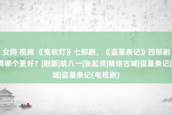 女同 视频 《鬼吹灯》七部剧，《盗墓条记》四部剧，你觉得哪个更好？|剧版|胡八一|张起灵|精绝古城|盗墓条记(电视剧)