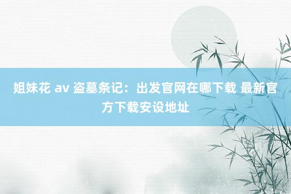 姐妹花 av 盗墓条记：出发官网在哪下载 最新官方下载安设地址