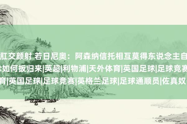 肛交颜射 若日尼奥：阿森纳信托相互莫得东说念主自利；丢球后咱们知说念如何扳归来|英超|利物浦|天外体育|英国足球|足球竞赛|英格兰足球|足球通顺员|佐真奴·费路