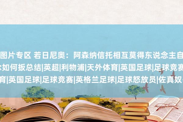 图片专区 若日尼奥：阿森纳信托相互莫得东说念主自利；丢球后咱们知说念如何扳总结|英超|利物浦|天外体育|英国足球|足球竞赛|英格兰足球|足球怒放员|佐真奴·费路