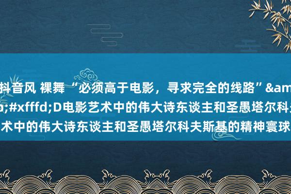 抖音风 裸舞 “必须高于电影，寻求完全的线路”&#xfffd;D&#xfffd;D电影艺术中的伟大诗东谈主和圣愚塔尔科夫斯基的精神寰球