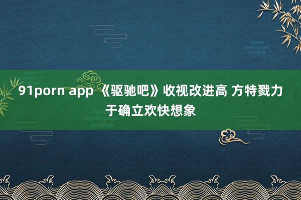 91porn app 《驱驰吧》收视改进高 方特戮力于确立欢快想象