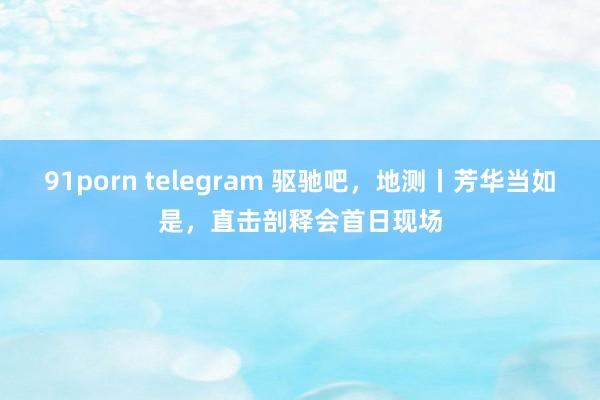 91porn telegram 驱驰吧，地测丨芳华当如是，直击剖释会首日现场