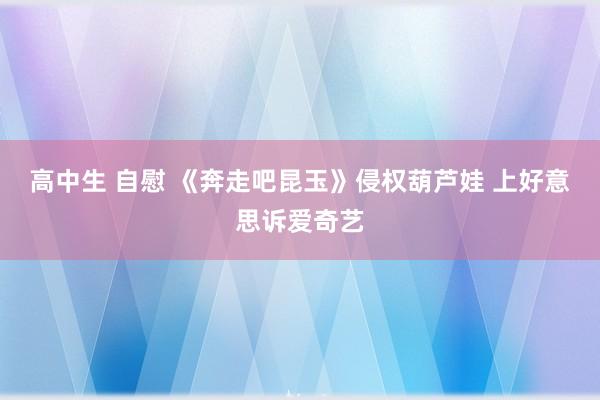 高中生 自慰 《奔走吧昆玉》侵权葫芦娃 上好意思诉爱奇艺