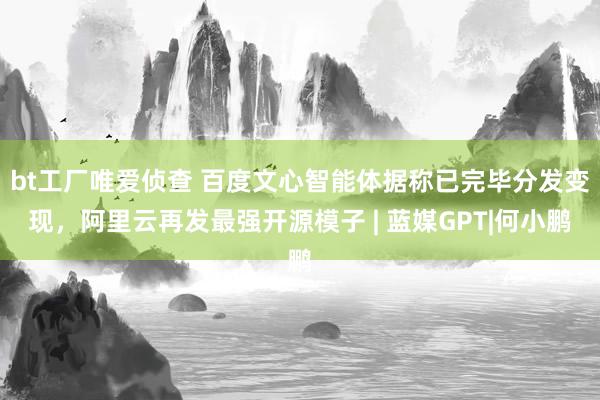 bt工厂唯爱侦查 百度文心智能体据称已完毕分发变现，阿里云再发最强开源模子 | 蓝媒GPT|何小鹏