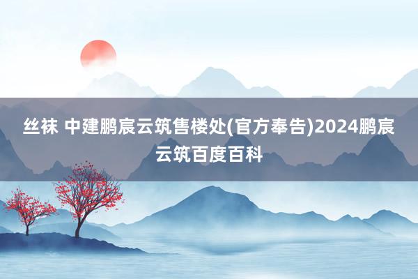 丝袜 中建鹏宸云筑售楼处(官方奉告)2024鹏宸云筑百度百科