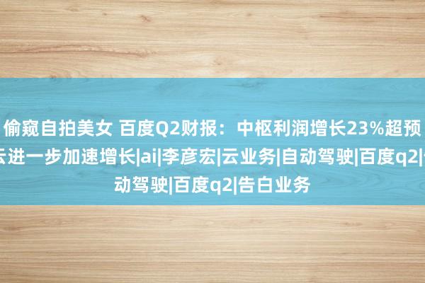 偷窥自拍美女 百度Q2财报：中枢利润增长23%超预期 智能云进一步加速增长|ai|李彦宏|云业务|自动驾驶|百度q2|告白业务